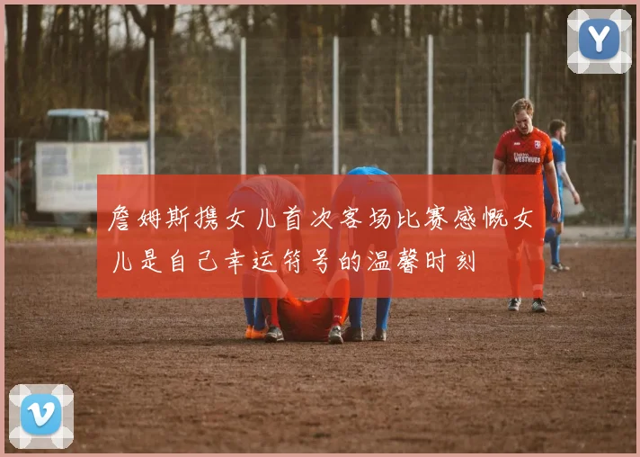 詹姆斯携女儿首次客场比赛感慨女儿是自己幸运符号的温馨时刻