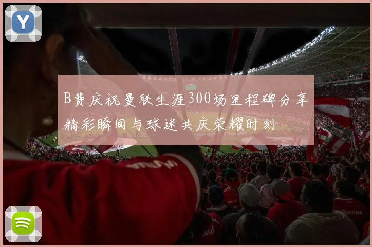 B费庆祝曼联生涯300场里程碑分享精彩瞬间与球迷共庆荣耀时刻