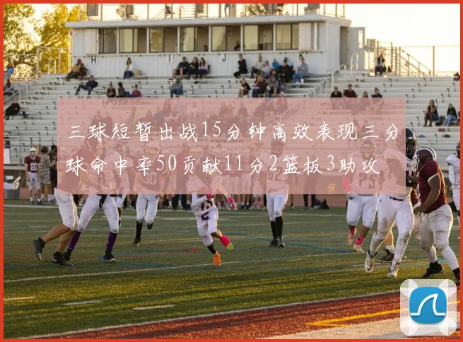 三球短暂出战15分钟高效表现三分球命中率50贡献11分2篮板3助攻