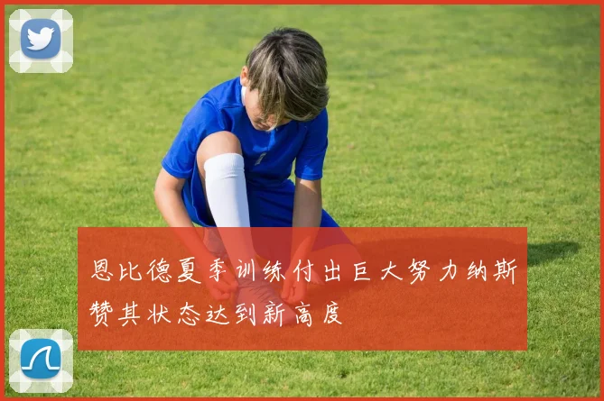 恩比德夏季训练付出巨大努力纳斯赞其状态达到新高度
