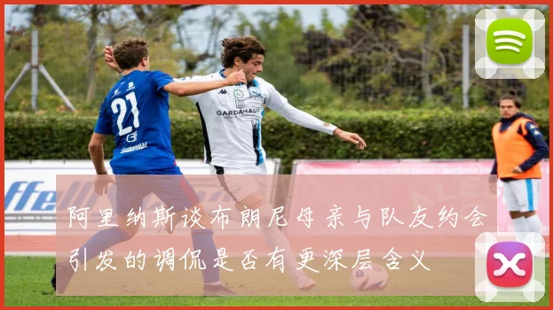 阿里纳斯谈布朗尼母亲与队友约会引发的调侃是否有更深层含义