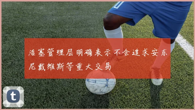 活塞管理层明确表示不会追求安东尼戴维斯等重大交易