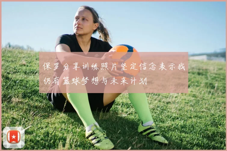 保罗分享训练照片坚定信念表示我仍有篮球梦想与未来计划