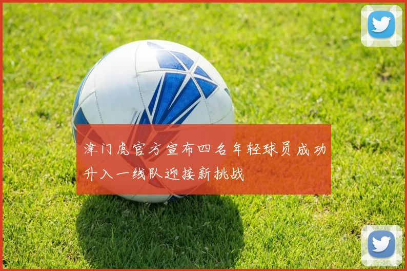 津门虎官方宣布四名年轻球员成功升入一线队迎接新挑战