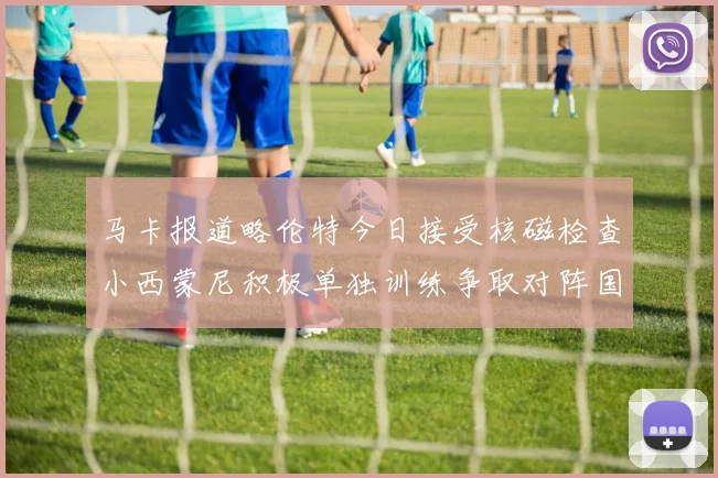 马卡报道略伦特今日接受核磁检查小西蒙尼积极单独训练争取对阵国米出场