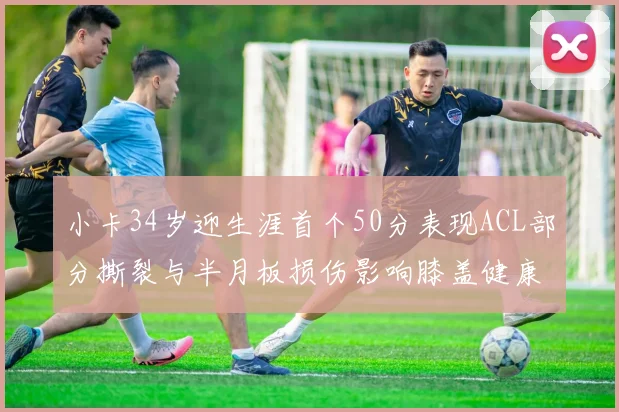 小卡34岁迎生涯首个50分表现ACL部分撕裂与半月板损伤影响膝盖健康