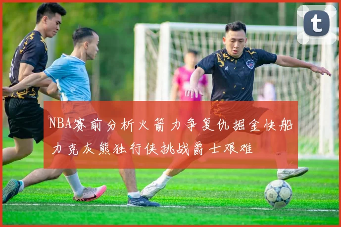 NBA赛前分析火箭力争复仇掘金快船力克灰熊独行侠挑战爵士艰难